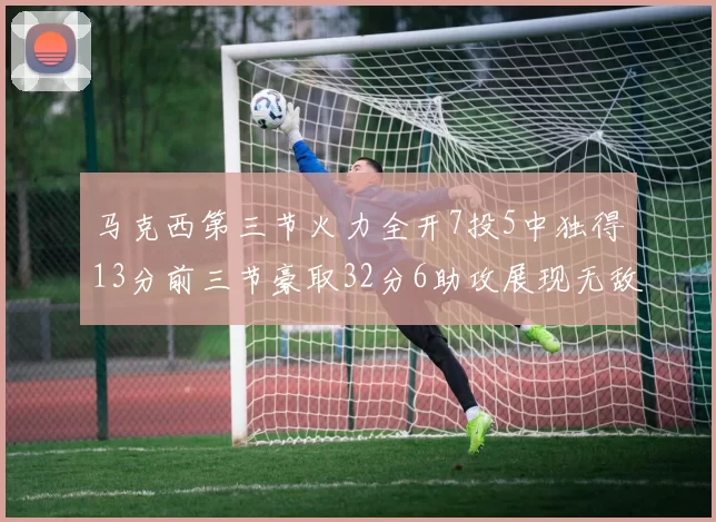 马克西第三节火力全开7投5中独得13分前三节豪取32分6助攻展现无敌续航