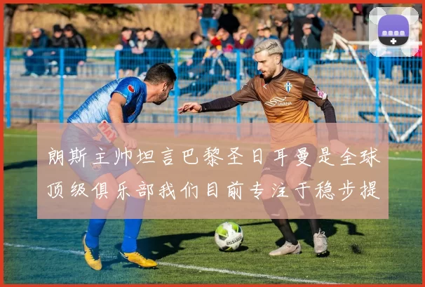朗斯主帅坦言巴黎圣日耳曼是全球顶级俱乐部我们目前专注于稳步提升表现