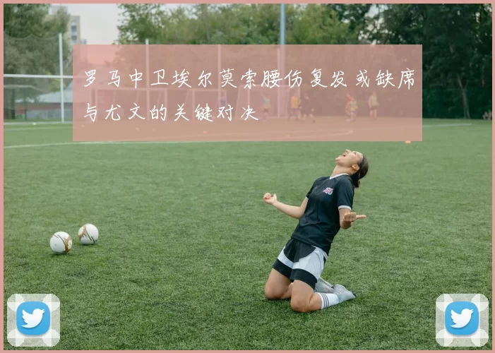 罗马中卫埃尔莫索腰伤复发或缺席与尤文的关键对决