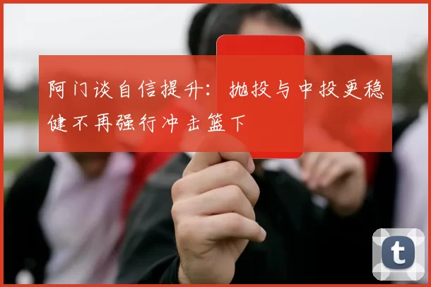 阿门谈自信提升：抛投与中投更稳健不再强行冲击篮下