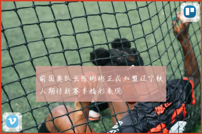 前国奥队长陈彬彬正式加盟辽宁铁人期待新赛季精彩表现