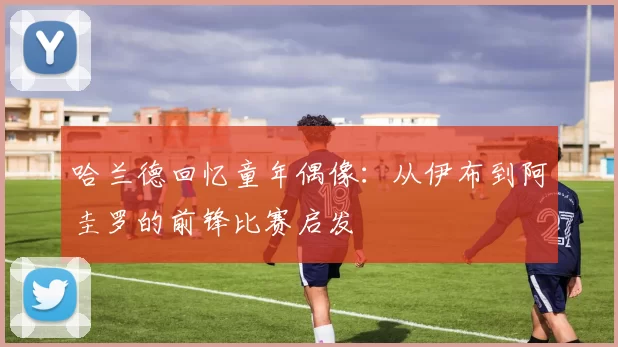 哈兰德回忆童年偶像：从伊布到阿圭罗的前锋比赛启发