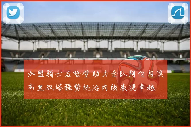 加盟骑士后哈登助力全队阿伦与莫布里双塔强势统治内线表现卓越