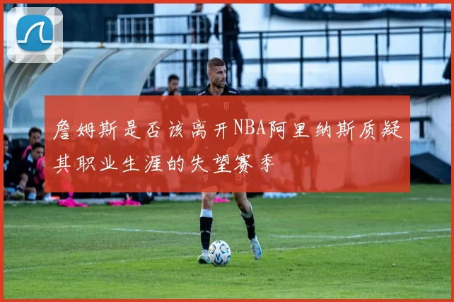 詹姆斯是否该离开NBA阿里纳斯质疑其职业生涯的失望赛季