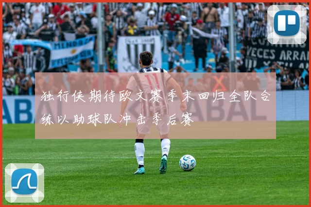 独行侠期待欧文赛季末回归全队合练以助球队冲击季后赛
