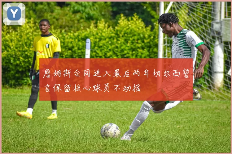 詹姆斯合同进入最后两年切尔西誓言保留核心球员不动摇