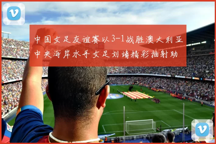 中国女足友谊赛以3-1战胜澳大利亚中央海岸水手女足刘靖精彩抽射助球队取胜