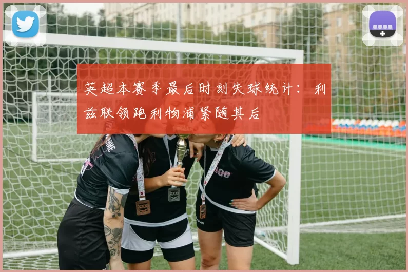 英超本赛季最后时刻失球统计：利兹联领跑利物浦紧随其后