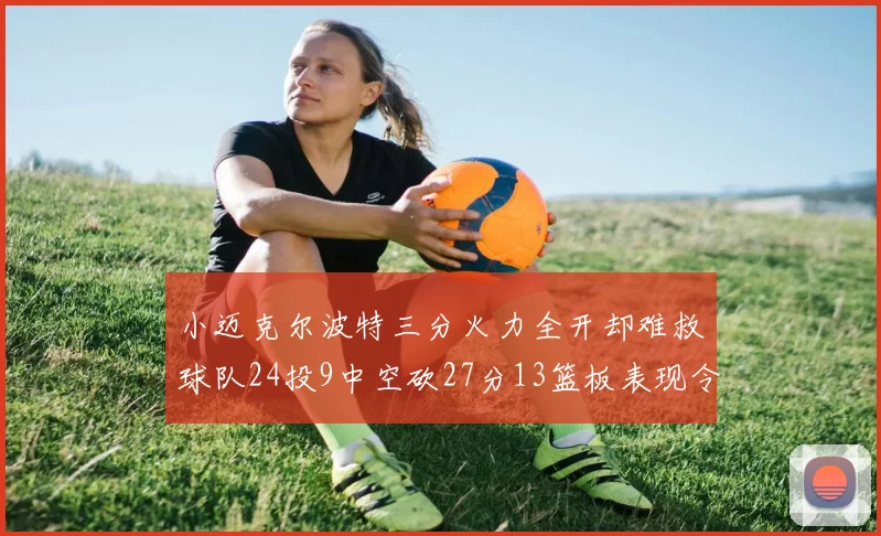 小迈克尔波特三分火力全开却难救球队24投9中空砍27分13篮板表现令人唏嘘