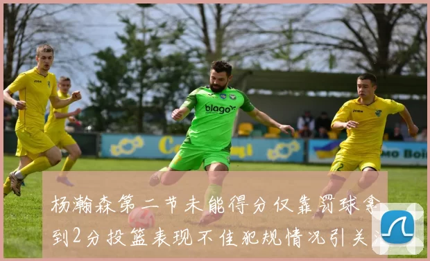 杨瀚森第二节未能得分仅靠罚球拿到2分投篮表现不佳犯规情况引关注