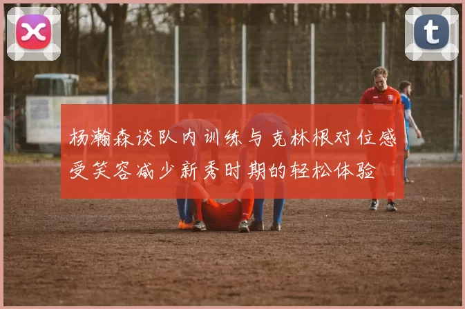 杨瀚森谈队内训练与克林根对位感受笑容减少新秀时期的轻松体验