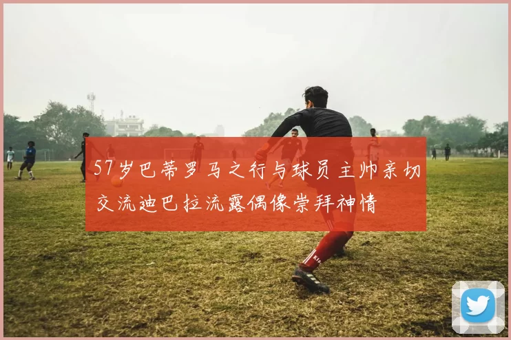 57岁巴蒂罗马之行与球员主帅亲切交流迪巴拉流露偶像崇拜神情