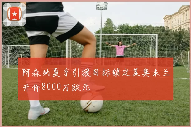阿森纳夏季引援目标锁定莱奥米兰开价8000万欧元