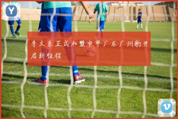 李文乐正式加盟中甲广东广州豹开启新征程