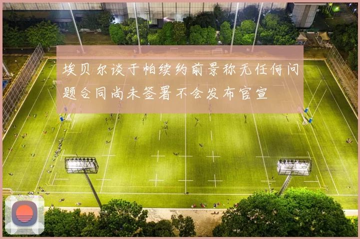 埃贝尔谈于帕续约前景称无任何问题合同尚未签署不会发布官宣