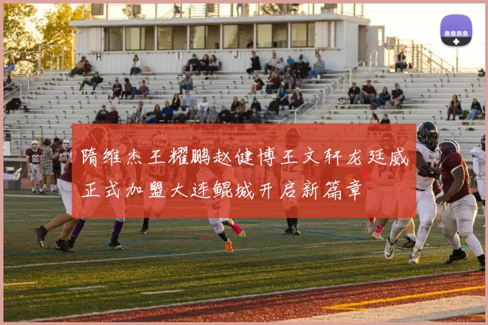 隋维杰王耀鹏赵健博王文轩龙廷威正式加盟大连鲲城开启新篇章