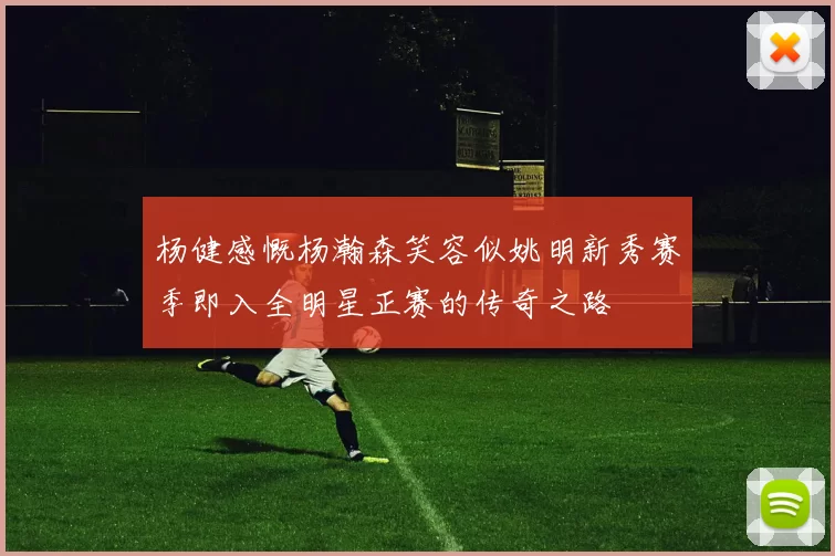杨健感慨杨瀚森笑容似姚明新秀赛季即入全明星正赛的传奇之路