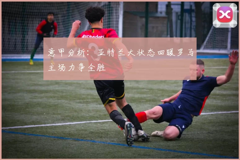 意甲分析：亚特兰大状态回暖罗马主场力争全胜