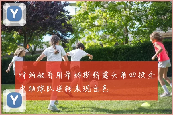 特纳被弃用希姆斯崭露头角四投全中助球队逆转表现出色