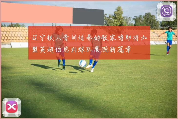 辽宁铁人青训培养的张家鸣即将加盟英超伯恩利球队展现新篇章