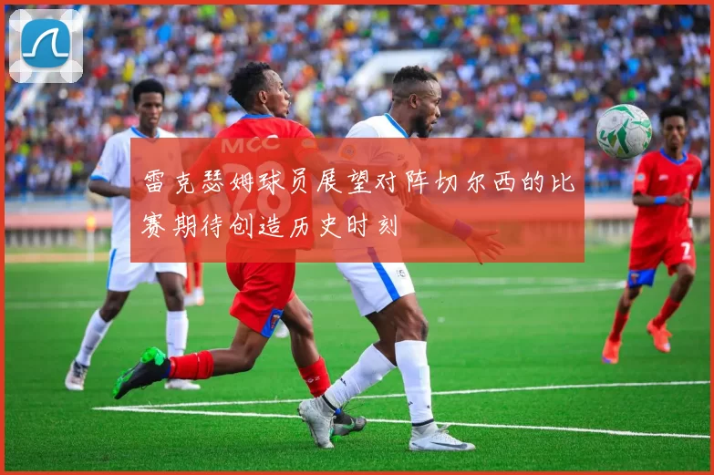 雷克瑟姆球员展望对阵切尔西的比赛期待创造历史时刻