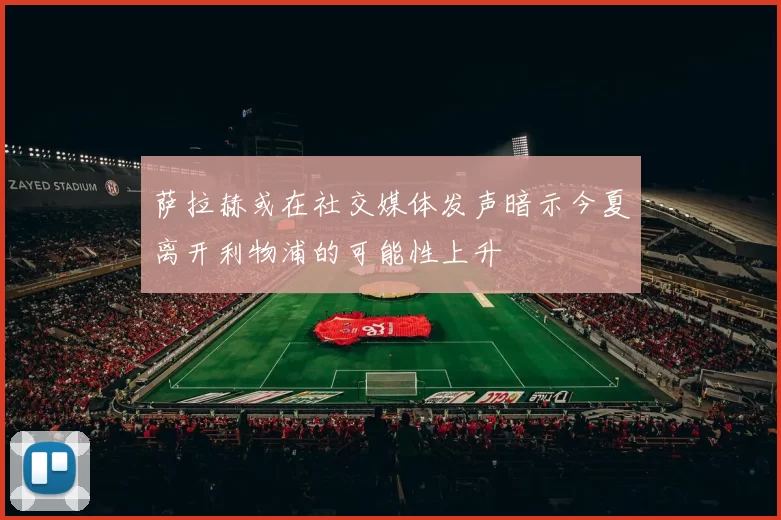 萨拉赫或在社交媒体发声暗示今夏离开利物浦的可能性上升