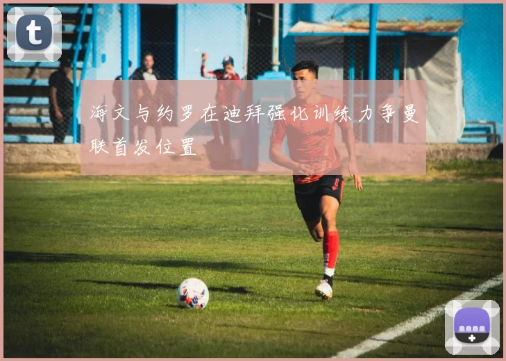 海文与约罗在迪拜强化训练力争曼联首发位置