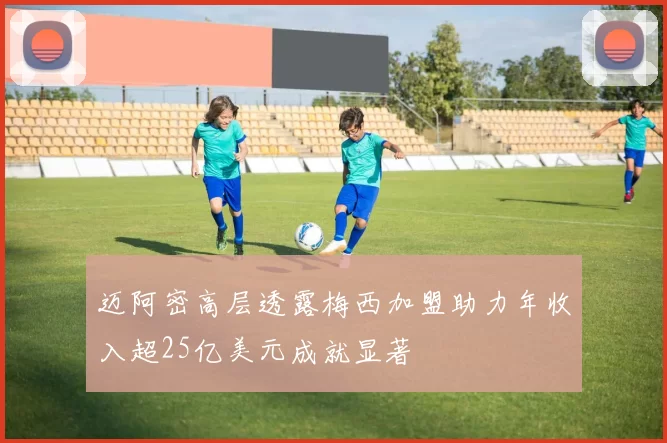 迈阿密高层透露梅西加盟助力年收入超25亿美元成就显著