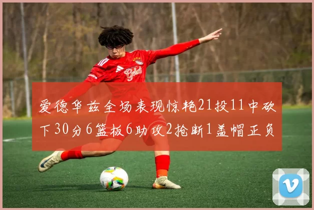 爱德华兹全场表现惊艳21投11中砍下30分6篮板6助攻2抢断1盖帽正负值高达22
